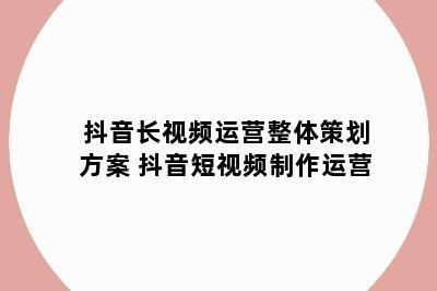 抖音长视频运营整体策划方案 抖音短视频制作运营